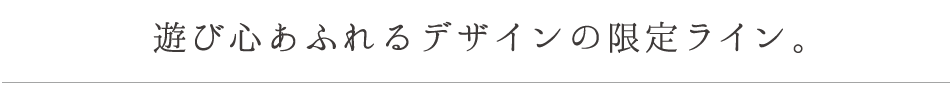 遊び心あふれるデザインの限定ライン 。
