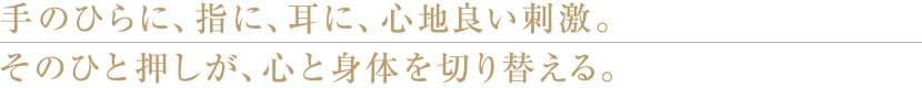 手のひらに、指に、耳に、心地よい刺激。そのひと押しが、心と身体を切り替える。