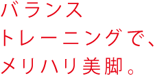 バランストレーニングで、メリハリ美脚。