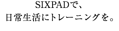 SIXPADで、日常生活にトレーニングを。