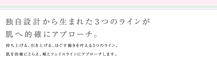 独自設計から生まれた３つのラインが肌へ的確にアプローチ。