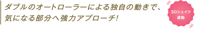 ダブルのオートローラーによる独自の動きで、気になる部分へ強力アプローチ！