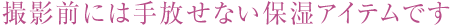 撮影前には手放せない保湿アイテムです