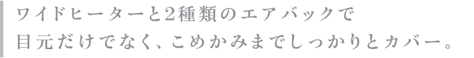 ワイドヒーターと2種類のエアバッグで目元だけでなく、こめかみまでしっかりとカバー