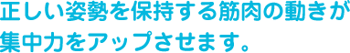 正しい姿勢を保持する筋肉の動きが集中力をアップさせます。