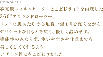 導電膜フィルムヒーターとLEDライトを内蔵した360°アラウンドローラー。ソフトな肌あたりで心地良い温もりを保ちながらデリケートな目もとを広く、優しく温めます。 機能性のみならず、使いやすさや仕草までも美しくしてくれるようデザイン性にもこだわりました。