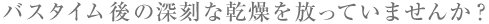 バスタイム後の深刻な乾燥を放っていませんか?