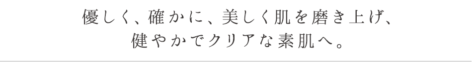 優しく、確かに、美しく肌を磨き上げ、健やかでクリアな素肌へ。