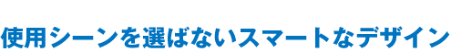 使用シーンを選ばないスマートなデザイン